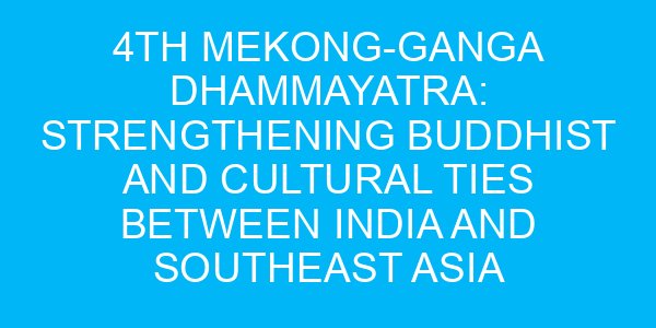 4th Mekong-Ganga Dhammayatra: Strengthening Buddhist and Cultural Ties Between India and Southeast Asia