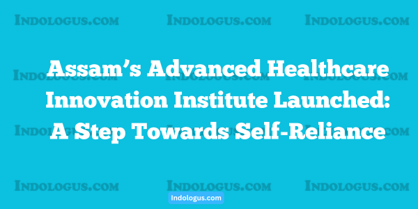 Assam’s Advanced Healthcare Innovation Institute Launched A Step Towards Self-Reliance