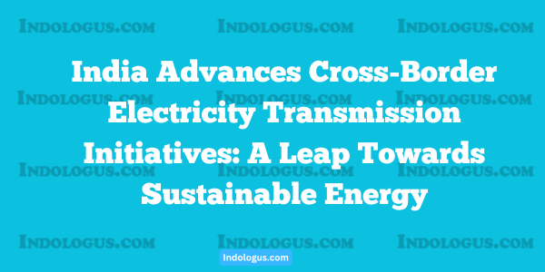 India Advances Cross-Border Electricity Transmission Initiatives A Leap Towards Sustainable Energy