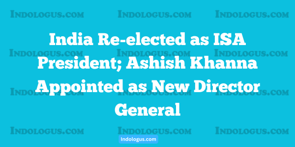 India Re-elected as ISA President; Ashish Khanna Appointed as New Director General