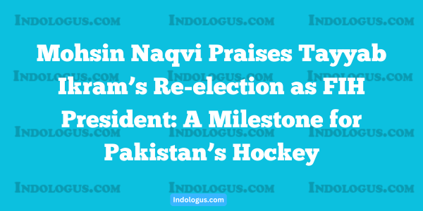 Mohsin Naqvi Praises Tayyab Ikram’s Re-election as FIH President A Milestone for Pakistan’s Hockey