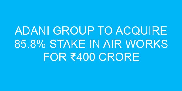 Adani Group to Acquire 85.8% Stake in Air Works for ₹400 Crore