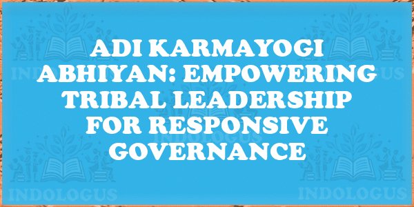 Adi Karmayogi Abhiyan: Empowering Tribal Leadership for Responsive Governance
