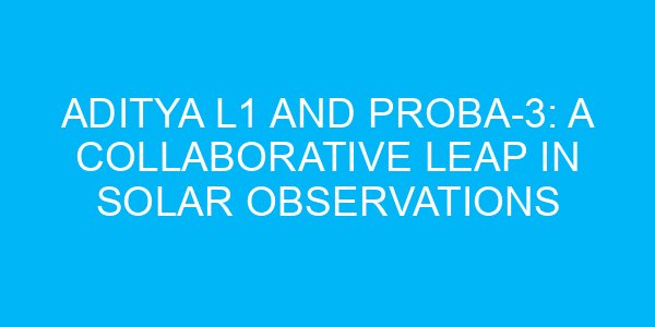 Aditya L1 and Proba-3: A Collaborative Leap in Solar Observations