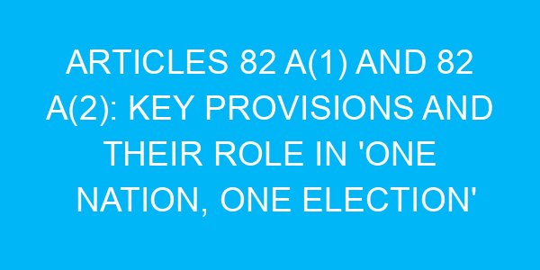 Articles 82 A(1) and 82 A(2): Key Provisions and Their Role in 'One Nation, One Election'