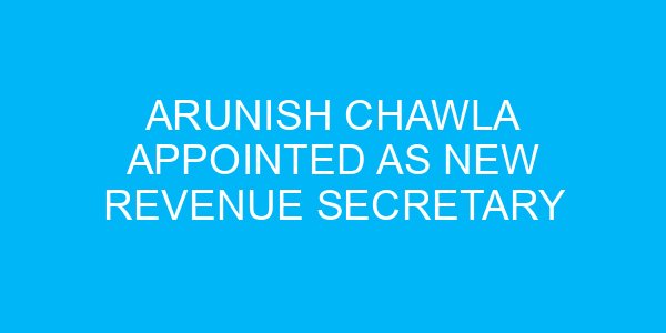 Arunish Chawla Appointed as New Revenue Secretary