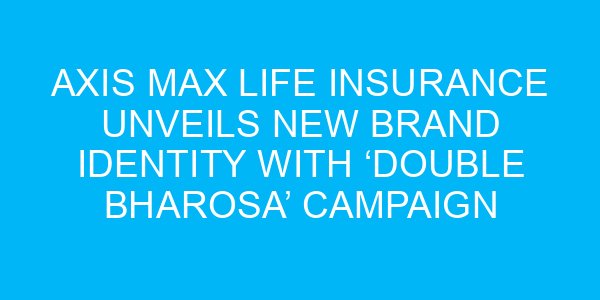 Axis Max Life Insurance Unveils New Brand Identity with ‘Double Bharosa’ Campaign