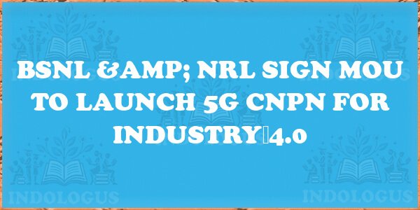 BSNL & NRL Sign MoU to Launch 5G CNPN for Industry 4.0