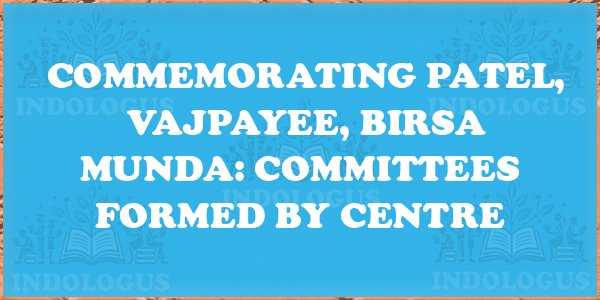 Commemorating Patel, Vajpayee, Birsa Munda: Committees Formed by Centre