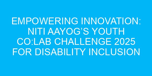 Empowering Innovation: NITI Aayog’s Youth Co:Lab Challenge 2025 for Disability Inclusion