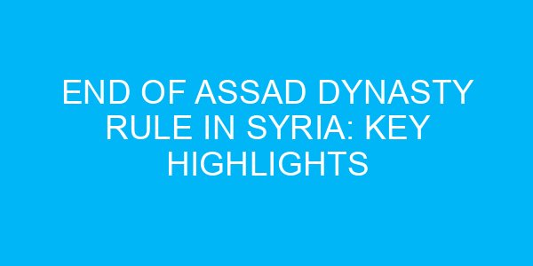 End of Assad Dynasty Rule in Syria: Key Highlights