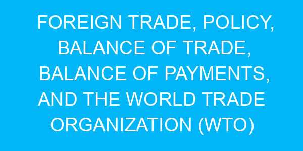 Foreign Trade, Policy, Balance of Trade, Balance of Payments, and the World Trade Organization (WTO)