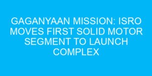 Gaganyaan Mission: ISRO Moves First Solid Motor Segment to Launch Complex