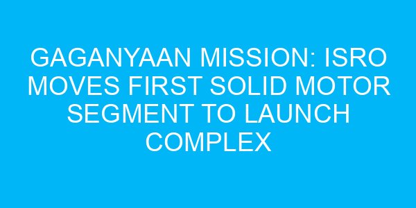 Gaganyaan Mission: ISRO Moves First Solid Motor Segment to Launch Complex