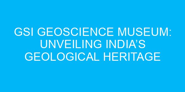 GSI Geoscience Museum: Unveiling India’s Geological Heritage