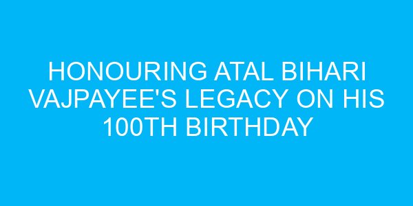 Honouring Atal Bihari Vajpayee's Legacy on His 100th Birthday