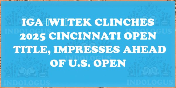 Iga Świątek Clinches 2025 Cincinnati Open Title, Impresses Ahead of U.S. Open