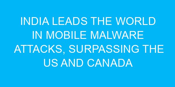 India Leads the World in Mobile Malware Attacks, Surpassing the US and Canada