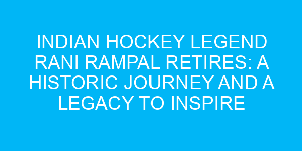 Indian Hockey Legend Rani Rampal Retires: A Historic Journey and a Legacy to Inspire