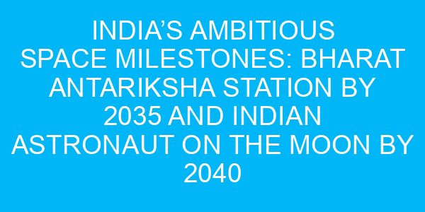 India’s Ambitious Space Milestones: Bharat Antariksha Station by 2035 and Indian Astronaut on the Moon by 2040