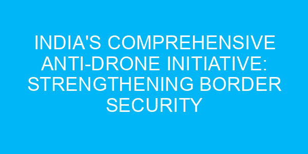 India's Comprehensive Anti-Drone Initiative: Strengthening Border Security