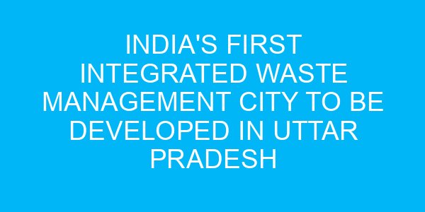 India's First Integrated Waste Management City to Be Developed in Uttar Pradesh