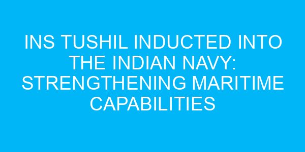 INS Tushil Inducted into the Indian Navy: Strengthening Maritime Capabilities