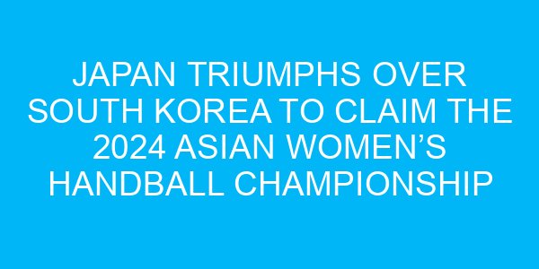 Japan Triumphs Over South Korea to Claim the 2024 Asian Women’s Handball Championship