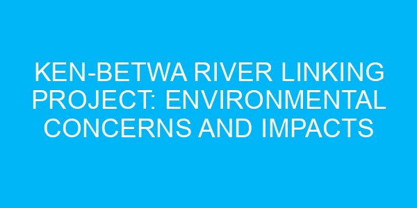 Ken-Betwa River Linking Project: Environmental Concerns and Impacts