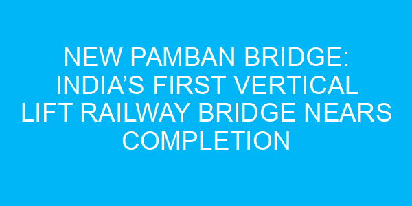 New Pamban Bridge: India’s First Vertical Lift Railway Bridge Nears Completion