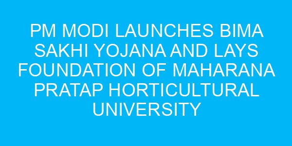 PM Modi Launches Bima Sakhi Yojana and Lays Foundation of Maharana Pratap Horticultural University