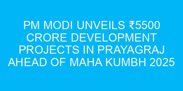 PM Modi Unveils ₹5500 Crore Development Projects in Prayagraj Ahead of Maha Kumbh 2025