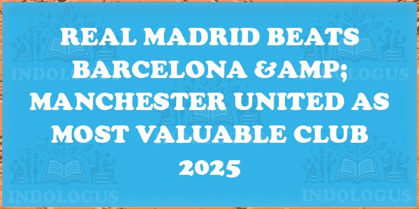 Real Madrid Beats Barcelona & Manchester United as Most Valuable Club 2025