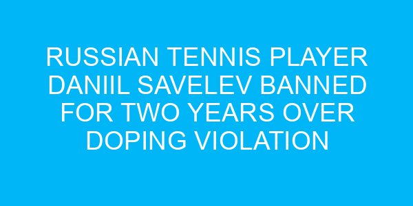 Russian Tennis Player Daniil Savelev Banned for Two Years Over Doping Violation