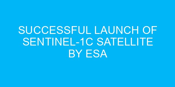 Successful Launch of Sentinel-1C Satellite by ESA