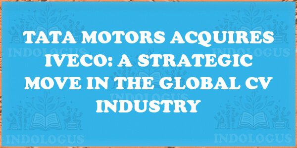 Tata Motors Acquires Iveco: A Strategic Move in the Global CV Industry